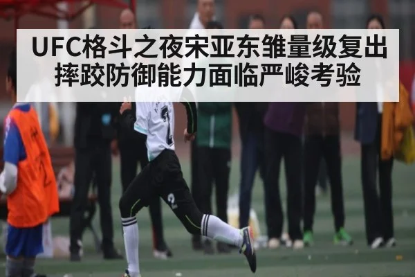 UFC格斗之夜宋亚东雏量级复出 摔跤防御能力面临严峻考验