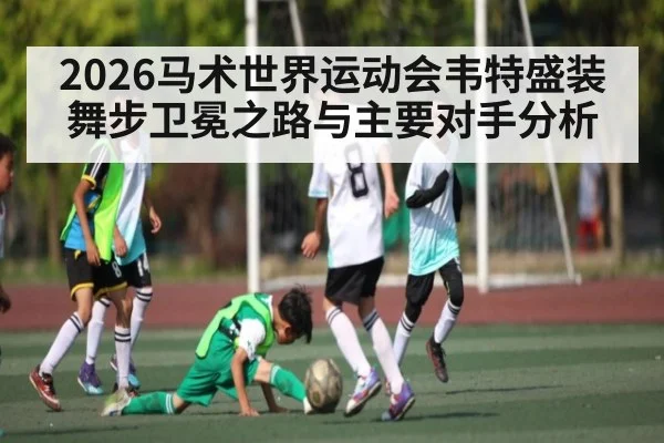 2026马术世界运动会韦特盛装舞步卫冕之路与主要对手分析