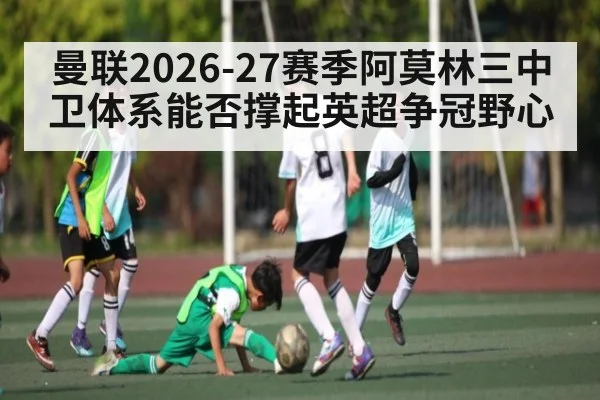 曼联2026-27赛季阿莫林三中卫体系能否撑起英超争冠野心