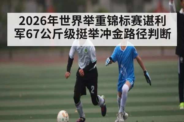 2026年世界举重锦标赛谌利军67公斤级挺举冲金路径判断