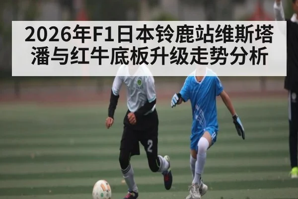 2026年F1日本铃鹿站维斯塔潘与红牛底板升级走势分析